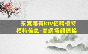 东莞哪有ktv招聘模特模特信息-高端场颜值换
